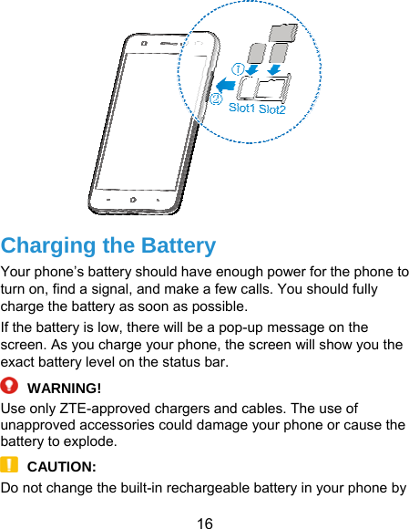  16  Charging the Battery Your phone’s battery should have enough power for the phone to turn on, find a signal, and make a few calls. You should fully charge the battery as soon as possible. If the battery is low, there will be a pop-up message on the screen. As you charge your phone, the screen will show you the exact battery level on the status bar.  WARNING! Use only ZTE-approved chargers and cables. The use of unapproved accessories could damage your phone or cause the battery to explode.  CAUTION: Do not change the built-in rechargeable battery in your phone by 