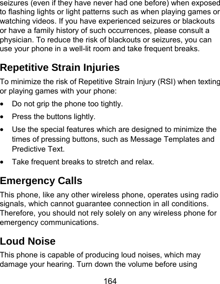  164 seizures (even if they have never had one before) when exposed to flashing lights or light patterns such as when playing games or watching videos. If you have experienced seizures or blackouts or have a family history of such occurrences, please consult a physician. To reduce the risk of blackouts or seizures, you can use your phone in a well-lit room and take frequent breaks. Repetitive Strain Injuries To minimize the risk of Repetitive Strain Injury (RSI) when texting or playing games with your phone:  Do not grip the phone too tightly.  Press the buttons lightly.  Use the special features which are designed to minimize the times of pressing buttons, such as Message Templates and Predictive Text.  Take frequent breaks to stretch and relax. Emergency Calls This phone, like any other wireless phone, operates using radio signals, which cannot guarantee connection in all conditions. Therefore, you should not rely solely on any wireless phone for emergency communications. Loud Noise This phone is capable of producing loud noises, which may damage your hearing. Turn down the volume before using 
