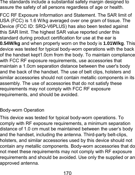  170 The standards include a substantial safety margin designed to assure the safety of all persons regardless of age or health. FCC RF Exposure Information and Statement. The SAR limit of USA (FCC) is 1.6 W/kg averaged over one gram of tissue. The Device (FCC ID: SRQ-V6PLUS) has also been tested against this SAR limit. The highest SAR value reported under this standard during product certification for use at the ear is 0.54W/kg and when properly worn on the body is 1.01W/kg. This device was tested for typical body-worn operations with the back of the handset kept1.0cm from the body. To maintain compliance with FCC RF exposure requirements, use accessories that maintain a 1.0cm separation distance between the user&apos;s body and the back of the handset. The use of belt clips, holsters and similar accessories should not contain metallic components in its assembly. The use of accessories that do not satisfy these requirements may not comply with FCC RF exposure requirements, and should be avoided.  Body-worn Operation This device was tested for typical body-worn operations. To comply with RF exposure requirements, a minimum separation distance of 1.0 cm must be maintained between the user’s body and the handset, including the antenna. Third-party belt-clips, holsters, and similar accessories used by this device should not contain any metallic components. Body-worn accessories that do not meet these requirements may not comply with RF exposure requirements and should be avoided. Use only the supplied or an approved antenna. 