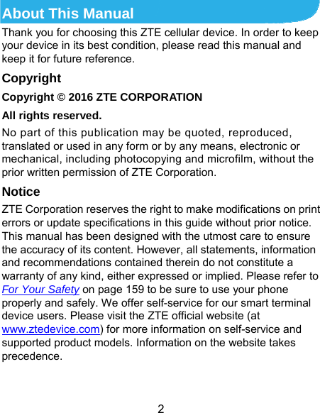  2 About This Manual Thank you for choosing this ZTE cellular device. In order to keep your device in its best condition, please read this manual and keep it for future reference. Copyright Copyright © 2016 ZTE CORPORATION All rights reserved. No part of this publication may be quoted, reproduced, translated or used in any form or by any means, electronic or mechanical, including photocopying and microfilm, without the prior written permission of ZTE Corporation. Notice ZTE Corporation reserves the right to make modifications on print errors or update specifications in this guide without prior notice. This manual has been designed with the utmost care to ensure the accuracy of its content. However, all statements, information and recommendations contained therein do not constitute a warranty of any kind, either expressed or implied. Please refer to For Your Safety on page 159 to be sure to use your phone properly and safely. We offer self-service for our smart terminal device users. Please visit the ZTE official website (at www.ztedevice.com) for more information on self-service and supported product models. Information on the website takes precedence.  