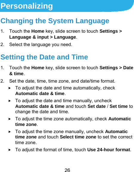  26 Personalizing Changing the System Language 1. Touch the Home key, slide screen to touch Settings &gt; Language &amp; input &gt; Language. 2.  Select the language you need. Setting the Date and Time 1. Touch the Home key, slide screen to touch Settings &gt; Date &amp; time. 2.  Set the date, time, time zone, and date/time format.  To adjust the date and time automatically, check Automatic date &amp; time.  To adjust the date and time manually, uncheck Automatic date &amp; time and touch Set date / Set time to change the date and time.  To adjust the time zone automatically, check Automatic time zone.  To adjust the time zone manually, uncheck Automatic time zone and touch Select time zone to set the correct time zone.  To adjust the format of time, touch Use 24-hour format. 