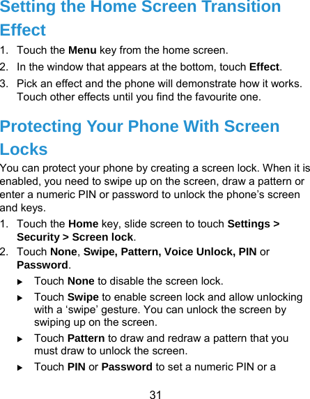  31 Setting the Home Screen Transition Effect 1. Touch the Menu key from the home screen. 2.  In the window that appears at the bottom, touch Effect. 3.  Pick an effect and the phone will demonstrate how it works. Touch other effects until you find the favourite one. Protecting Your Phone With Screen Locks You can protect your phone by creating a screen lock. When it is enabled, you need to swipe up on the screen, draw a pattern or enter a numeric PIN or password to unlock the phone’s screen and keys. 1. Touch the Home key, slide screen to touch Settings &gt; Security &gt; Screen lock. 2. Touch None, Swipe, Pattern, Voice Unlock, PIN or Password.  Touch None to disable the screen lock.  Touch Swipe to enable screen lock and allow unlocking with a ‘swipe’ gesture. You can unlock the screen by swiping up on the screen.  Touch Pattern to draw and redraw a pattern that you must draw to unlock the screen.  Touch PIN or Password to set a numeric PIN or a 