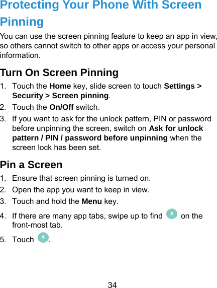  34 Protecting Your Phone With Screen Pinning You can use the screen pinning feature to keep an app in view, so others cannot switch to other apps or access your personal information. Turn On Screen Pinning 1. Touch the Home key, slide screen to touch Settings &gt; Security &gt; Screen pinning. 2. Touch the On/Off switch. 3.  If you want to ask for the unlock pattern, PIN or password before unpinning the screen, switch on Ask for unlock pattern / PIN / password before unpinning when the screen lock has been set. Pin a Screen 1.  Ensure that screen pinning is turned on. 2.  Open the app you want to keep in view. 3.  Touch and hold the Menu key. 4.  If there are many app tabs, swipe up to find   on the front-most tab. 5. Touch  . 