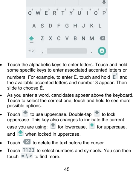  45    Touch the alphabetic keys to enter letters. Touch and hold some specific keys to enter associated accented letters or numbers. For example, to enter È, touch and hold   and the available accented letters and number 3 appear. Then slide to choose È.   As you enter a word, candidates appear above the keyboard. Touch to select the correct one; touch and hold to see more possible options.  Touch    to use uppercase. Double-tap   to lock uppercase. This key also changes to indicate the current case you are using:   for lowercase,   for uppercase, and    when locked in uppercase.  Touch    to delete the text before the cursor.  Touch    to select numbers and symbols. You can then touch   to find more.  