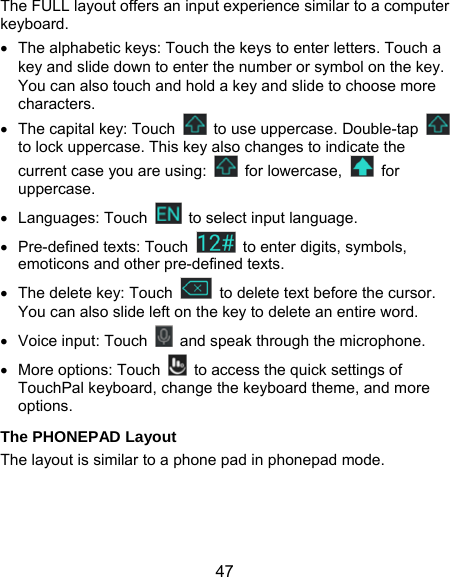  47 The FULL layout offers an input experience similar to a computer keyboard.   The alphabetic keys: Touch the keys to enter letters. Touch a key and slide down to enter the number or symbol on the key. You can also touch and hold a key and slide to choose more characters.   The capital key: Touch    to use uppercase. Double-tap   to lock uppercase. This key also changes to indicate the current case you are using:   for lowercase,   for uppercase.  Languages: Touch    to select input language.  Pre-defined texts: Touch    to enter digits, symbols, emoticons and other pre-defined texts.     The delete key: Touch    to delete text before the cursor. You can also slide left on the key to delete an entire word.   Voice input: Touch    and speak through the microphone.  More options: Touch    to access the quick settings of TouchPal keyboard, change the keyboard theme, and more options. The PHONEPAD Layout The layout is similar to a phone pad in phonepad mode. 