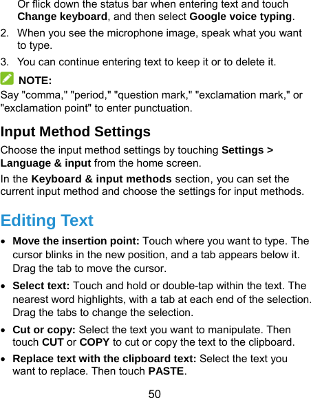  50 Or flick down the status bar when entering text and touch Change keyboard, and then select Google voice typing. 2.  When you see the microphone image, speak what you want to type. 3.  You can continue entering text to keep it or to delete it.  NOTE: Say &quot;comma,&quot; &quot;period,&quot; &quot;question mark,&quot; &quot;exclamation mark,&quot; or &quot;exclamation point&quot; to enter punctuation. Input Method Settings Choose the input method settings by touching Settings &gt; Language &amp; input from the home screen. In the Keyboard &amp; input methods section, you can set the current input method and choose the settings for input methods. Editing Text  Move the insertion point: Touch where you want to type. The cursor blinks in the new position, and a tab appears below it. Drag the tab to move the cursor.  Select text: Touch and hold or double-tap within the text. The nearest word highlights, with a tab at each end of the selection. Drag the tabs to change the selection.  Cut or copy: Select the text you want to manipulate. Then touch CUT or COPY to cut or copy the text to the clipboard.  Replace text with the clipboard text: Select the text you want to replace. Then touch PASTE. 