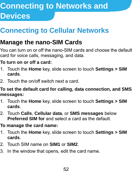  52 Connecting to Networks and Devices Connecting to Cellular Networks Manage the nano-SIM Cards You can turn on or off the nano-SIM cards and choose the default card for voice calls, messaging, and data. To turn on or off a card: 1. Touch the Home key, slide screen to touch Settings &gt; SIM cards. 2.  Touch the on/off switch next a card. To set the default card for calling, data connection, and SMS messages: 1. Touch the Home key, slide screen to touch Settings &gt; SIM cards. 2. Touch Calls, Cellular data, or SMS messages below Preferred SIM for and select a card as the default.   To manage the card name: 1. Touch the Home key, slide screen to touch Settings &gt; SIM cards. 2.  Touch SIM name on SIM1 or SIM2. 3.  In the window that opens, edit the card name. 