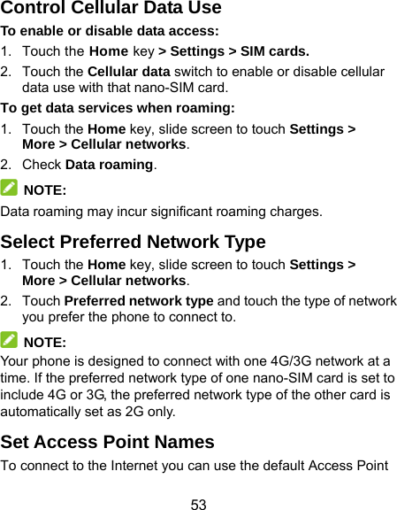  53 Control Cellular Data Use To enable or disable data access: 1. Touch the Home key &gt; Settings &gt; SIM cards. 2. Touch the Cellular data switch to enable or disable cellular data use with that nano-SIM card. To get data services when roaming: 1. Touch the Home key, slide screen to touch Settings &gt; More &gt; Cellular networks.  2. Check Data roaming.  NOTE: Data roaming may incur significant roaming charges. Select Preferred Network Type 1. Touch the Home key, slide screen to touch Settings &gt; More &gt; Cellular networks. 2. Touch Preferred network type and touch the type of network you prefer the phone to connect to.  NOTE:  Your phone is designed to connect with one 4G/3G network at a time. If the preferred network type of one nano-SIM card is set to include 4G or 3G, the preferred network type of the other card is automatically set as 2G only. Set Access Point Names To connect to the Internet you can use the default Access Point 