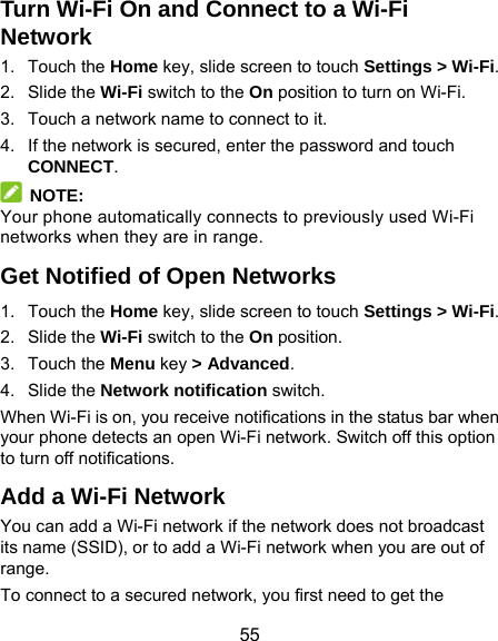  55 Turn Wi-Fi On and Connect to a Wi-Fi Network 1. Touch the Home key, slide screen to touch Settings &gt; Wi-Fi. 2. Slide the Wi-Fi switch to the On position to turn on Wi-Fi. 3.  Touch a network name to connect to it. 4.  If the network is secured, enter the password and touch CONNECT.  NOTE: Your phone automatically connects to previously used Wi-Fi networks when they are in range. Get Notified of Open Networks 1. Touch the Home key, slide screen to touch Settings &gt; Wi-Fi. 2. Slide the Wi-Fi switch to the On position. 3. Touch the Menu key &gt; Advanced. 4. Slide the Network notification switch. When Wi-Fi is on, you receive notifications in the status bar when your phone detects an open Wi-Fi network. Switch off this option to turn off notifications. Add a Wi-Fi Network You can add a Wi-Fi network if the network does not broadcast its name (SSID), or to add a Wi-Fi network when you are out of range. To connect to a secured network, you first need to get the 