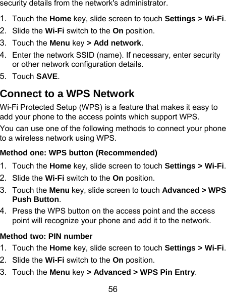  56 security details from the network&apos;s administrator. 1.  Touch the Home key, slide screen to touch Settings &gt; Wi-Fi. 2.  Slide the Wi-Fi switch to the On position. 3.  Touch the Menu key &gt; Add network. 4.  Enter the network SSID (name). If necessary, enter security or other network configuration details. 5.  Touch SAVE. Connect to a WPS Network Wi-Fi Protected Setup (WPS) is a feature that makes it easy to add your phone to the access points which support WPS. You can use one of the following methods to connect your phone to a wireless network using WPS. Method one: WPS button (Recommended) 1.  Touch the Home key, slide screen to touch Settings &gt; Wi-Fi. 2.  Slide the Wi-Fi switch to the On position. 3.  Touch the Menu key, slide screen to touch Advanced &gt; WPS Push Button. 4.  Press the WPS button on the access point and the access point will recognize your phone and add it to the network. Method two: PIN number 1.  Touch the Home key, slide screen to touch Settings &gt; Wi-Fi. 2.  Slide the Wi-Fi switch to the On position. 3.  Touch the Menu key &gt; Advanced &gt; WPS Pin Entry. 