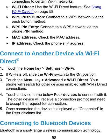  58 connecting to certain Wi-Fi networks.  Wi-Fi Direct: Use the Wi-Fi Direct feature. See Using Wi-Fi Direct® on page 58.  WPS Push Button: Connect to a WPS network via the push button method.  WPS Pin Entry: Connect to a WPS network via the phone PIN method.  MAC address: Check the MAC address.  IP address: Check the phone’s IP address. Connect to Another Device via Wi-Fi Direct® 1. Touch the Home key &gt; Settings &gt; Wi-Fi. 2.  If Wi-Fi is off, slide the Wi-Fi switch to the On position. 3. Touch the Menu key &gt; Advanced &gt; Wi-Fi Direct. Your phone will search for other devices enabled with Wi-Fi Direct connections.  4.  Touch a device name below Peer devices to connect with it. The other device will receive a connection prompt and need to accept the request for connection. 5.  Once connected the device is displayed as “Connected” in the Peer devices list. Connecting to Bluetooth Devices Bluetooth is a short-range wireless communication technology. 
