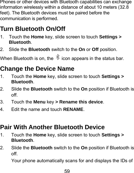  59 Phones or other devices with Bluetooth capabilities can exchange information wirelessly within a distance of about 10 meters (32.8 feet). The Bluetooth devices must be paired before the communication is performed. Turn Bluetooth On/Off 1. Touch the Home key, slide screen to touch Settings &gt; Bluetooth. 2. Slide the Bluetooth switch to the On or Off position. When Bluetooth is on, the    icon appears in the status bar.   Change the Device Name 1. Touch the Home key, slide screen to touch Settings &gt; Bluetooth. 2. Slide the Bluetooth switch to the On position if Bluetooth is off. 3. Touch the Menu key &gt; Rename this device. 4.  Edit the name and touch RENAME.  Pair With Another Bluetooth Device 1. Touch the Home key, slide screen to touch Settings &gt; Bluetooth. 2. Slide the Bluetooth switch to the On position if Bluetooth is off. Your phone automatically scans for and displays the IDs of 