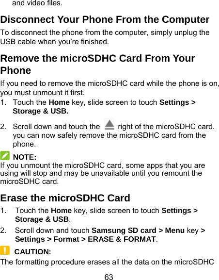  63 and video files. Disconnect Your Phone From the Computer To disconnect the phone from the computer, simply unplug the USB cable when you’re finished. Remove the microSDHC Card From Your Phone If you need to remove the microSDHC card while the phone is on, you must unmount it first. 1. Touch the Home key, slide screen to touch Settings &gt; Storage &amp; USB. 2.  Scroll down and touch the    right of the microSDHC card. you can now safely remove the microSDHC card from the phone.  NOTE: If you unmount the microSDHC card, some apps that you are using will stop and may be unavailable until you remount the microSDHC card. Erase the microSDHC Card 1. Touch the Home key, slide screen to touch Settings &gt; Storage &amp; USB. 2.  Scroll down and touch Samsung SD card &gt; Menu key &gt; Settings &gt; Format &gt; ERASE &amp; FORMAT.  CAUTION: The formatting procedure erases all the data on the microSDHC 