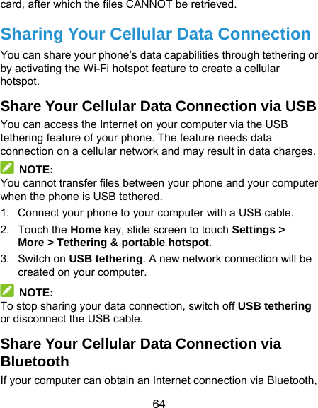  64 card, after which the files CANNOT be retrieved. Sharing Your Cellular Data Connection You can share your phone’s data capabilities through tethering or by activating the Wi-Fi hotspot feature to create a cellular hotspot.  Share Your Cellular Data Connection via USB You can access the Internet on your computer via the USB tethering feature of your phone. The feature needs data connection on a cellular network and may result in data charges.    NOTE: You cannot transfer files between your phone and your computer when the phone is USB tethered. 1.  Connect your phone to your computer with a USB cable.   2. Touch the Home key, slide screen to touch Settings &gt; More &gt; Tethering &amp; portable hotspot. 3. Switch on USB tethering. A new network connection will be created on your computer.  NOTE: To stop sharing your data connection, switch off USB tethering or disconnect the USB cable. Share Your Cellular Data Connection via Bluetooth If your computer can obtain an Internet connection via Bluetooth, 