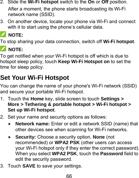  66 2. Slide the Wi-Fi hotspot switch to the On or Off position. After a moment, the phone starts broadcasting its Wi-Fi network name (SSID). 3.  On another device, locate your phone via Wi-Fi and connect with it to start using the phone’s cellular data.    NOTE: To stop sharing your data connection, switch off Wi-Fi hotspot.  NOTE: To get notified when your Wi-Fi hotspot is off which is due to hotspot sleep policy, touch Keep Wi-Fi Hotspot on to set the time for sleep policy. Set Your Wi-Fi Hotspot You can change the name of your phone&apos;s Wi-Fi network (SSID) and secure your portable Wi-Fi hotspot. 1. Touch the Home key, slide screen to touch Settings &gt; More &gt; Tethering &amp; portable hotspot &gt; Wi-Fi hotspot &gt; Set up Wi-Fi hotspot. 2.  Set your name and security options as follows:  Network name: Enter or edit a network SSID (name) that other devices see when scanning for Wi-Fi networks.  Security: Choose a security option, None (not recommended) or WPA2 PSK (other users can access your Wi-Fi hotspot only if they enter the correct password). When you select WPA2 PSK, touch the Password field to edit the security password. 3. Touch SAVE to save your settings. 