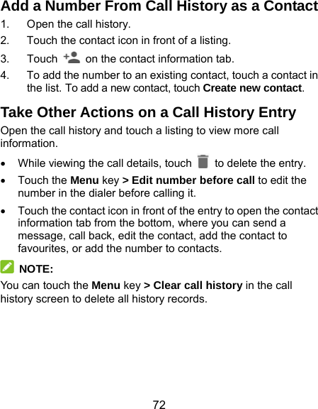  72 Add a Number From Call History as a Contact 1.  Open the call history. 2.  Touch the contact icon in front of a listing. 3. Touch    on the contact information tab. 4.  To add the number to an existing contact, touch a contact in the list. To add a new contact, touch Create new contact. Take Other Actions on a Call History Entry Open the call history and touch a listing to view more call information.   While viewing the call details, touch   to delete the entry.  Touch the Menu key &gt; Edit number before call to edit the number in the dialer before calling it.   Touch the contact icon in front of the entry to open the contact information tab from the bottom, where you can send a message, call back, edit the contact, add the contact to favourites, or add the number to contacts.  NOTE: You can touch the Menu key &gt; Clear call history in the call history screen to delete all history records.   