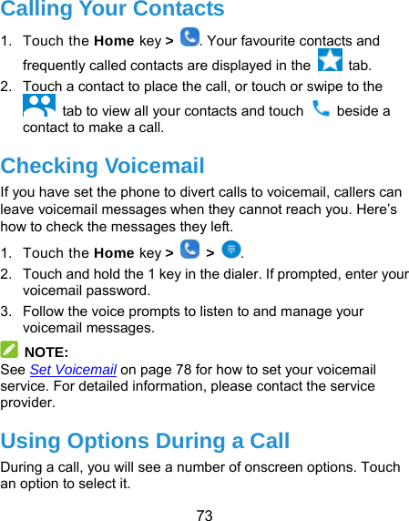  73 Calling Your Contacts 1. Touch the Home key &gt;  . Your favourite contacts and frequently called contacts are displayed in the   tab. 2.  Touch a contact to place the call, or touch or swipe to the     tab to view all your contacts and touch   beside a contact to make a call. Checking Voicemail If you have set the phone to divert calls to voicemail, callers can leave voicemail messages when they cannot reach you. Here’s how to check the messages they left. 1. Touch the Home key &gt;   &gt;  . 2.  Touch and hold the 1 key in the dialer. If prompted, enter your voicemail password.   3.  Follow the voice prompts to listen to and manage your voicemail messages.  NOTE: See Set Voicemail on page 78 for how to set your voicemail service. For detailed information, please contact the service provider. Using Options During a Call During a call, you will see a number of onscreen options. Touch an option to select it. 