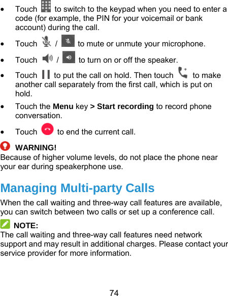  74  Touch    to switch to the keypad when you need to enter a code (for example, the PIN for your voicemail or bank account) during the call.  Touch  /    to mute or unmute your microphone.  Touch   /    to turn on or off the speaker.  Touch    to put the call on hold. Then touch   to make another call separately from the first call, which is put on hold.   Touch the Menu key &gt; Start recording to record phone conversation.  Touch    to end the current call.  WARNING! Because of higher volume levels, do not place the phone near your ear during speakerphone use. Managing Multi-party Calls When the call waiting and three-way call features are available, you can switch between two calls or set up a conference call.    NOTE: The call waiting and three-way call features need network support and may result in additional charges. Please contact your service provider for more information. 
