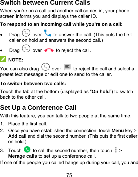  75 Switch between Current Calls When you’re on a call and another call comes in, your phone screen informs you and displays the caller ID. To respond to an incoming call while you’re on a call:  Drag   over    to answer the call. (This puts the first caller on hold and answers the second call.)  Drag   over    to reject the call.  NOTE: You can also drag   over    to reject the call and select a preset text message or edit one to send to the caller. To switch between two calls: Touch the tab at the bottom (displayed as “On hold”) to switch back to the other call. Set Up a Conference Call With this feature, you can talk to two people at the same time.   1.  Place the first call. 2.  Once you have established the connection, touch Menu key &gt; Add call and dial the second number. (This puts the first caller on hold.) 3. Touch    to call the second number, then touch   &gt; Merage calls to set up a conference call. If one of the people you called hangs up during your call, you and 