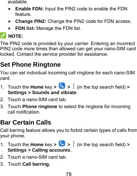  78 available.  Enable FDN: Input the PIN2 code to enable the FDN feature.  Change PIN2: Change the PIN2 code for FDN access.  FDN list: Manage the FDN list.  NOTE: The PIN2 code is provided by your carrier. Entering an incorrect PIN2 code more times than allowed can get your nano-SIM card locked. Contact the service provider for assistance. Set Phone Ringtone You can set individual incoming call ringtone for each nano-SIM card. 1. Touch the Home key &gt;   &gt;    (in the top search field) &gt; Settings &gt; Sounds and vibrate. 2.  Touch a nano-SIM card tab. 3. Touch Phone ringtone to select the ringtone for incoming call notification. Bar Certain Calls Call barring feature allows you to forbid certain types of calls from your phone. 1. Touch the Home key &gt;   &gt;    (in the top search field) &gt; Settings &gt; Calling accounts. 2.  Touch a nano-SIM card tab. 3. Touch Call barring. 