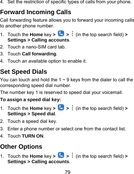  79 4.  Set the restriction of specific types of calls from your phone. Forward Incoming Calls Call forwarding feature allows you to forward your incoming calls to another phone number. 1. Touch the Home key &gt;   &gt;    (in the top search field) &gt; Settings &gt; Calling accounts.  2.  Touch a nano-SIM card tab. 3. Touch Call forwarding. 4.  Touch an available option to enable it.   Set Speed Dials You can touch and hold the 1 ~ 9 keys from the dialer to call the corresponding speed dial number. The number key 1 is reserved to speed dial your voicemail. To assign a speed dial key: 1. Touch the Home key &gt;   &gt;    (in the top search field) &gt; Settings &gt; Speed dial. 2.  Touch a speed dial key. 3.  Enter a phone number or select one from the contact list. 4. Touch TURN ON. Other Options 1. Touch the Home key &gt;   &gt;    (in the top search field) &gt; Settings &gt; Calling accounts. 