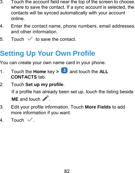  82 3.  Touch the account field near the top of the screen to choose where to save the contact. If a sync account is selected, the contacts will be synced automatically with your account online. 4.  Enter the contact name, phone numbers, email addresses, and other information. 5. Touch   to save the contact. Setting Up Your Own Profile You can create your own name card in your phone. 1. Touch the Home key &gt;    and touch the ALL CONTACTS tab. 2. Touch Set up my profile. If a profile has already been set up, touch the listing beside ME and touch . 3.  Edit your profile information. Touch More Fields to add more information if you want. 4. Touch  .   
