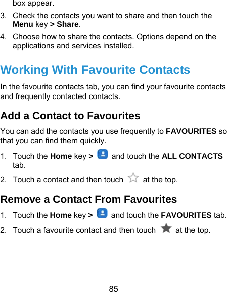  85 box appear. 3.  Check the contacts you want to share and then touch the Menu key &gt; Share. 4.  Choose how to share the contacts. Options depend on the applications and services installed. Working With Favourite Contacts In the favourite contacts tab, you can find your favourite contacts and frequently contacted contacts. Add a Contact to Favourites You can add the contacts you use frequently to FAVOURITES so that you can find them quickly. 1. Touch the Home key &gt;    and touch the ALL CONTACTS tab. 2.  Touch a contact and then touch   at the top. Remove a Contact From Favourites 1. Touch the Home key &gt;    and touch the FAVOURITES tab. 2.  Touch a favourite contact and then touch   at the top. 