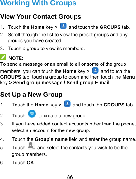  86 Working With Groups View Your Contact Groups 1. Touch the Home key &gt;    and touch the GROUPS tab. 2.  Scroll through the list to view the preset groups and any groups you have created. 3.  Touch a group to view its members.  NOTE: To send a message or an email to all or some of the group members, you can touch the Home key &gt;    and touch the GROUPS tab, touch a group to open and then touch the Menu key &gt; Send group message / Send group E-mail. Set Up a New Group 1. Touch the Home key &gt;    and touch the GROUPS tab. 2. Touch    to create a new group. 3.  If you have added contact accounts other than the phone, select an account for the new group. 4. Touch the Group’s name field and enter the group name. 5. Touch    and select the contacts you wish to be the group members. 6. Touch OK. 