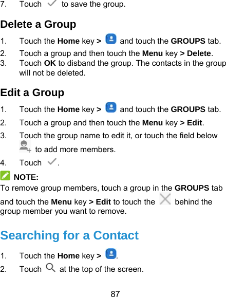  87 7. Touch    to save the group. Delete a Group 1. Touch the Home key &gt;    and touch the GROUPS tab. 2.  Touch a group and then touch the Menu key &gt; Delete. 3. Touch OK to disband the group. The contacts in the group will not be deleted. Edit a Group 1. Touch the Home key &gt;    and touch the GROUPS tab. 2.  Touch a group and then touch the Menu key &gt; Edit. 3.  Touch the group name to edit it, or touch the field below   to add more members. 4. Touch  .  NOTE: To remove group members, touch a group in the GROUPS tab and touch the Menu key &gt; Edit to touch the   behind the group member you want to remove. Searching for a Contact 1. Touch the Home key &gt;  . 2. Touch   at the top of the screen. 