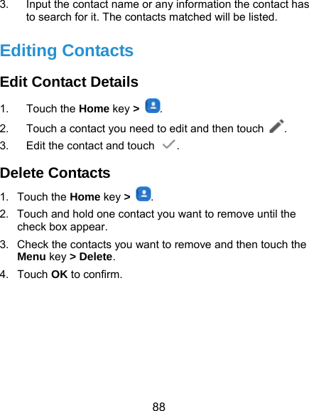  88 3.  Input the contact name or any information the contact has to search for it. The contacts matched will be listed. Editing Contacts Edit Contact Details 1. Touch the Home key &gt;  . 2.  Touch a contact you need to edit and then touch  . 3.  Edit the contact and touch  . Delete Contacts 1. Touch the Home key &gt;  . 2.  Touch and hold one contact you want to remove until the check box appear. 3.  Check the contacts you want to remove and then touch the Menu key &gt; Delete. 4. Touch OK to confirm.  