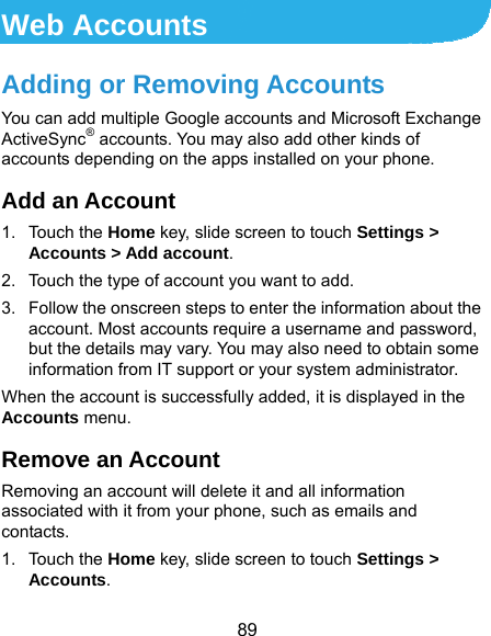  89 Web Accounts Adding or Removing Accounts You can add multiple Google accounts and Microsoft Exchange ActiveSync® accounts. You may also add other kinds of accounts depending on the apps installed on your phone. Add an Account 1. Touch the Home key, slide screen to touch Settings &gt; Accounts &gt; Add account. 2.  Touch the type of account you want to add. 3.  Follow the onscreen steps to enter the information about the account. Most accounts require a username and password, but the details may vary. You may also need to obtain some information from IT support or your system administrator. When the account is successfully added, it is displayed in the Accounts menu. Remove an Account Removing an account will delete it and all information associated with it from your phone, such as emails and contacts. 1. Touch the Home key, slide screen to touch Settings &gt; Accounts. 