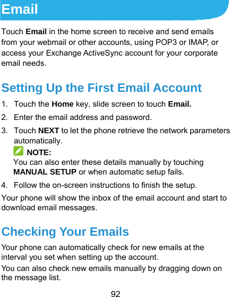  92 Email Touch Email in the home screen to receive and send emails from your webmail or other accounts, using POP3 or IMAP, or access your Exchange ActiveSync account for your corporate email needs. Setting Up the First Email Account 1. Touch the Home key, slide screen to touch Email. 2.  Enter the email address and password. 3. Touch NEXT to let the phone retrieve the network parameters automatically.  NOTE: You can also enter these details manually by touching MANUAL SETUP or when automatic setup fails. 4.  Follow the on-screen instructions to finish the setup. Your phone will show the inbox of the email account and start to download email messages. Checking Your Emails Your phone can automatically check for new emails at the interval you set when setting up the account.   You can also check new emails manually by dragging down on the message list. 