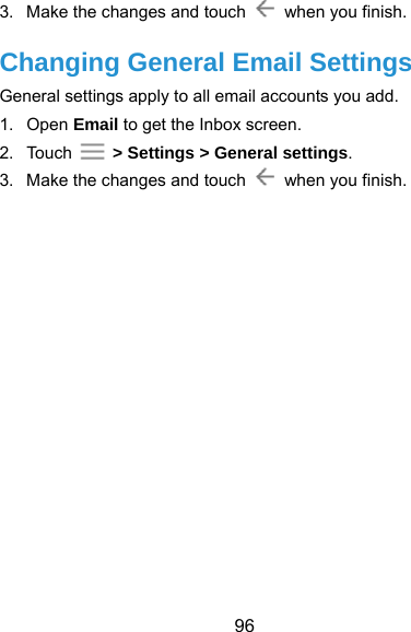  96 3.  Make the changes and touch    when you finish. Changing General Email Settings General settings apply to all email accounts you add. 1. Open Email to get the Inbox screen. 2. Touch   &gt; Settings &gt; General settings. 3.  Make the changes and touch    when you finish.     