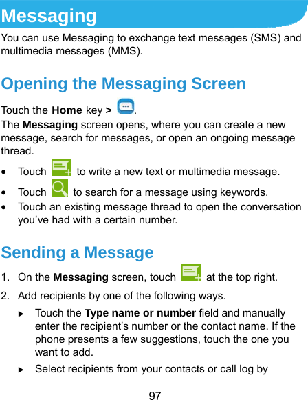  97 Messaging You can use Messaging to exchange text messages (SMS) and multimedia messages (MMS). Opening the Messaging Screen Touch the Home key &gt;  . The Messaging screen opens, where you can create a new message, search for messages, or open an ongoing message thread.  Touc h    to write a new text or multimedia message.  Touc h    to search for a message using keywords.  Touch an existing message thread to open the conversation you’ve had with a certain number.   Sending a Message 1. On the Messaging screen, touch    at the top right. 2.  Add recipients by one of the following ways.  Touch the Type name or number field and manually enter the recipient’s number or the contact name. If the phone presents a few suggestions, touch the one you want to add.  Select recipients from your contacts or call log by 