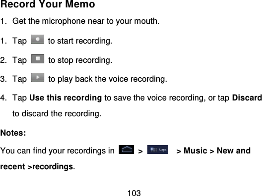 103Record Your Memo1. Get the microphone near to your mouth.1. Tap   to start recording.2. Tap   to stop recording.3. Tap   to play back the voice recording.4. Tap Use this recording to save the voice recording, or tap Discardto discard the recording.Notes:You can find your recordings in   &gt; &gt; Music &gt; New andrecent &gt;recordings.