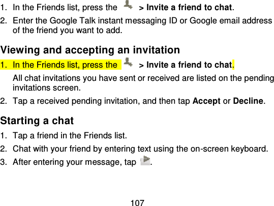 1071. In the Friends list, press  the   &gt; Invite a friend to chat.2. Enter the Google Talk instant messaging ID or Google email addressof the friend you want to add.Viewing and accepting an invitation1. In the Friends list, press  the   &gt; Invite a friend to chat.All chat invitations you have sent or received are listed on the pendinginvitations screen.2. Tap a received pending invitation, and then ta p Accept or Decline.Starting a chat1. Tap a friend in the Friends list.2. Chat with your friend by entering text using the on -screen keyboard.3. After entering your message, tap .