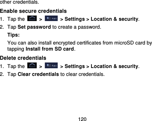 120other credentials.Enable secure credentials1. Tap the   &gt;   &gt; Settings &gt; Location &amp; security.2. Tap Set password to create a password.Tips:You can also install encrypted certificates from microSD card bytapping Install from SD card.Delete credentials1. Tap the   &gt; &gt; Settings &gt; Location &amp; security .2. Tap Clear credentials to clear credentials.