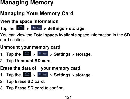 121Managing MemoryManaging Your Memory CardView the space informationTap the   &gt;   &gt; Settings &gt; storage .You can view the Total space/Available space information in the SDcard section.Unmount your memory card1. Tap the   &gt;   &gt; Settings &gt; storage .2. Tap Unmount SD card.Erase the data of   your memory card1. Tap the   &gt;   &gt; Settings &gt; storage .2. Tap Erase SD card.3. Tap Erase SD card to confirm.