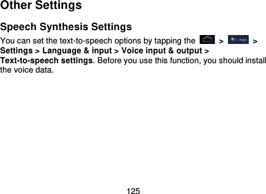 125Other SettingsSpeech Synthesis SettingsYou can set the text-to-speech options by tapping  the   &gt;   &gt;Settings &gt; Language &amp; input &gt; Voice input &amp; output &gt;Text-to-speech settings. Before you use this function, you should installthe voice data.