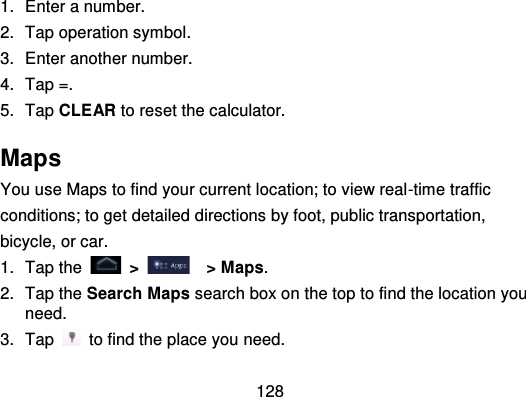 1281. Enter a number.2. Tap operation symbol.3. Enter another number.4. Tap =.5. Tap CLEAR to reset the calculator.MapsYou use Maps to find your current location; to view real -time trafficconditions; to get detailed directions by foot, public transportation,bicycle, or car.1. Tap the   &gt; &gt; Maps.2. Tap the Search Maps search box on the top to find the location youneed.3. Tap   to find the place you need.