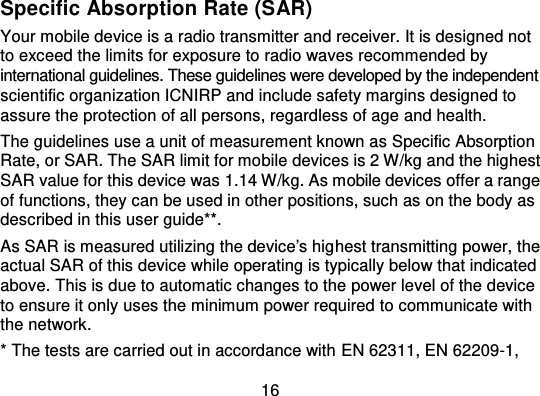 16Specific Absorption Rate (SAR)Your mobile device is a radio transmitter and receiver. It is designed notto exceed the limits for exposure to radio waves recommended byinternational guidelines. These guidelines were developed by the indep endentscientific organization ICNIRP and include safety margins designed toassure the protection of all persons, regardless of age and health.The guidelines use a unit of measurement known as Specific AbsorptionRate, or SAR. The SAR limit for mo bile devices is 2 W/kg and the highestSAR value for this device was 1.14 W/kg. As mobile devices offer a rangeof functions, they can be used in other positions, such as on the body asdescribed in this user guide**.As SAR is measured utilizing the device&apos;s hig hest transmitting power, theactual SAR of this device while operating is typically below that indicatedabove. This is due to automatic changes to the power level of the deviceto ensure it only uses the minimum power required to communicate withthe network.* The tests are carried out in accordance with EN 62311, EN 62209-1,