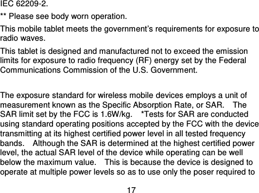 17IEC 62209-2.** Please see body worn operation.This mobile tablet meets the government’s requirements for exposure toradio waves.This tablet is designed and manufactured not to ex ceed the emissionlimits for exposure to radio frequency (RF) energy set by the FederalCommunications Commission of the U.S. Government.The exposure standard for wireless mobile devices employs a unit ofmeasurement known as the Specific Absorption Ra te, or SAR.    TheSAR limit set by the FCC is 1.6W/kg. *Tests for SAR are conductedusing standard operating positions accepted by the FCC with the devicetransmitting at its highest certified power level in all tested frequencybands.    Although the SAR is  determined at the highest certified powerlevel, the actual SAR level of the device while operating can be wellbelow the maximum value.    This is because the device is designed tooperate at multiple power levels so as to use only the poser required to