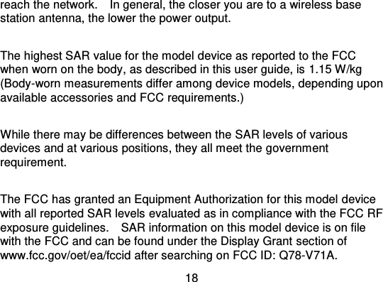 18reach the network.    In general, the closer you are to a wireless basestation antenna, the lower the power output.The highest SAR value for the model device as reported to the FCCwhen worn on the body, as described in this user guide, is 1.15 W/kg(Body-worn measurements differ among device models, depending uponavailable accessories and FCC requirements.)While there may be differences between the SAR levels of variousdevices and at various positions, they all meet the governmentrequirement.The FCC has granted an Equipment Authorization for this model devicewith all reported SAR levels evaluated as in compliance with the FCC RFexposure guidelines.    SAR information on this model device is on filewith the FCC and can be found under the Display Grant  section ofwww.fcc.gov/oet/ea/fccid after searching on FCC ID: Q78-V71A.
