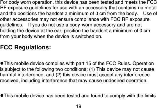 19For body worn operation, this device has been tested and meets the FCCRF exposure guidelines for use with an accessory that contains  no metaland the positions the handset a minimum of 0 cm from the body.    Use ofother accessories may not ensure compliance with FCC RF exposureguidelines.    If you do not use a body -worn accessory and are notholding the device at the ear, position the h andset a minimum of 0 cmfrom your body when the device is switched on.FCC Regulations:This mobile device complies with part 15 of the FCC Rules. Operationis subject to the following two conditions: (1) This device may not causeharmful interference, and (2) this device must accept any interferencereceived, including interference that may cause undesired operation.This mobile device has been tested and found to comply with the limits