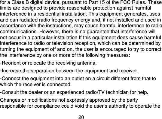 20for a Class B digital device, pursuant to Part 15 of the FCC Rule s. Theselimits are designed to provide reasonable protection  against harmfulinterference in a residential installation . This equipment generates, usesand can radiated radio frequency energy and, if not installed and used inaccordance with the instructi ons, may cause harmful interference to radiocommunications. However, there is no guarantee that interference willnot occur in a particular installation If this equipment does cause harmfulinterference to radio or television reception, which can be deter mined byturning the equipment off and on, the user is encouraged to try to correctthe interference by one or more of the following measures:-Reorient or relocate the receiving antenna.-Increase the separation between the equipment and receiver.-Connect the equipment into an outlet on a circuit different from that towhich the receiver is connected.-Consult the dealer or an experienced radio/TV technician for help.Changes or modifications not expressly approved by the partyresponsible for compliance could void the user‘s authority to operate the