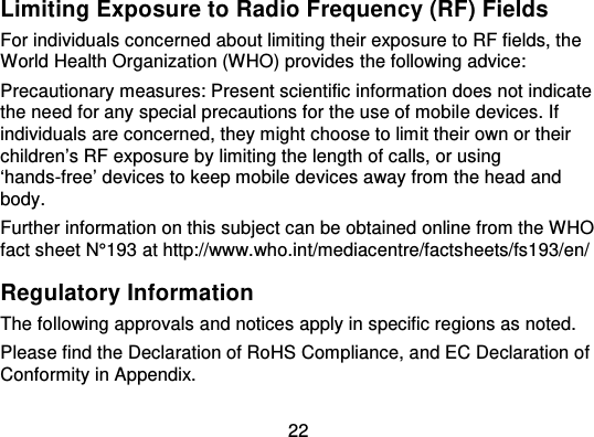 22Limiting Exposure to Radio Frequency (RF) FieldsFor individuals concerned about limiting their exposure to RF fields, theWorld Health Organization (WHO) provides the following advice:Precautionary measures: Present scientific information does not indicatethe need for any special precautions for the use of mobil e devices. Ifindividuals are concerned, they might choose to limit their own or theirchildren’s RF exposure by limiting the length of calls, or using‘hands-free’ devices to keep mobile devices away from the head andbody.Further information on this sub ject can be obtained online from the WHOfact sheet N°193 at http://www.who.int/mediacentre/factsheets/fs193/en/Regulatory InformationThe following approvals and notices apply in specific regions as noted.Please find the Declaration of RoHS Compliance, and EC Declaration ofConformity in Appendix.