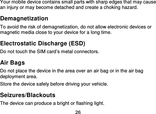 26Your mobile device contains small parts with sharp edges that  may causean injury or may become detached and create a choking hazard.DemagnetizationTo avoid the risk of demagnetization, do not allow electronic devices ormagnetic media close to your device for a long time.Electrostatic Discharge (ESD)Do not touch the SIM card’s metal connectors.Air BagsDo not place the device in the area over an air bag or in the air bagdeployment area.Store the device safely before driving your vehicle.Seizures/BlackoutsThe device can produce a bright or flashing light.