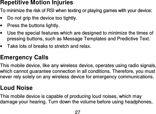 27Repetitive Motion InjuriesTo minimize the risk of RSI when texting or playing games wi th your device:•Do not grip the device too tightly.•Press the buttons lightly.•Use the special features which are designed to minimize the times ofpressing buttons, such as Message Templates and Predictive Text.•Take lots of breaks to stretch and relax.Emergency CallsThis mobile device, like any wireless device, operates using radio signals,which cannot guarantee connection in all conditions. Therefore, you mustnever rely solely on any wireless device for emergency communications.Loud NoiseThis mobile device is capable of producing loud noises, which maydamage your hearing. Turn down the volume before using headphones,