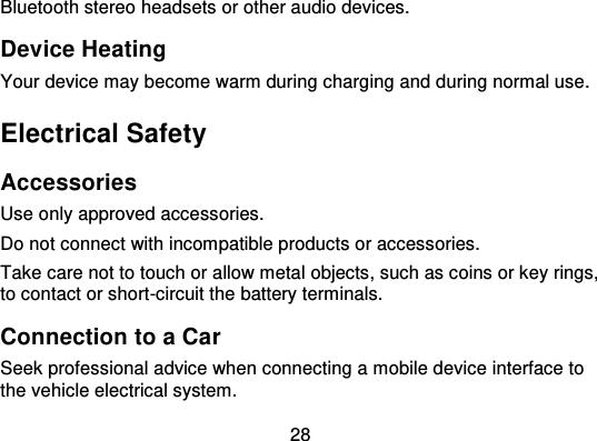 28Bluetooth stereo headsets or other audio devices.Device HeatingYour device may become warm during charging and during normal use.Electrical SafetyAccessoriesUse only approved access ories.Do not connect with incompatible products or accessories.Take care not to touch or allow metal objects, such as coins or key rings,to contact or short-circuit the battery terminals.Connection to a CarSeek professional advice when connecting a mobile device interface tothe vehicle electrical system.