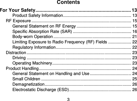 3ContentsFor Your Safety....................................................................... 13Product Safety Information ................................ ........................ 13RF Exposure ................................ ................................ .................. 15General Statement on RF Energy ............................................. 15Specific Absorption Rate (SAR) ................................ ................ 16Body-worn Operation ................................ ................................ 21Limiting Exposure to Radio Frequency (RF) Fields ................... 22Regulatory Information................................ .............................. 22Distraction ................................ ................................ ...................... 23Driving ................................ ................................ ...................... 23Operating Machinery................................................................ . 23Product Handling................................................................ ............ 24General Statement on Handling and Use ................................ .. 24Small Children ................................ ................................ .......... 25Demagnetization ................................ ................................ ....... 26Electrostatic Discharge (ESD) ................................ ................... 26